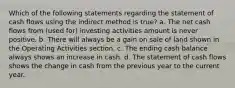 Which of the following statements regarding the statement of cash flows using the indirect method is true? a. The net cash flows from (used for) investing activities amount is never positive. b. There will always be a gain on sale of land shown in the Operating Activities section. c. The ending cash balance always shows an increase in cash. d. The statement of cash flows shows the change in cash from the previous year to the current year.