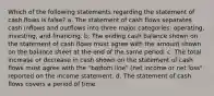 Which of the following statements regarding the statement of cash flows is false? a. The statement of cash flows separates cash inflows and outflows into three major categories: operating, investing, and financing. b. The ending cash balance shown on the statement of cash flows must agree with the amount shown on the balance sheet at the end of the same period. c. The total increase or decrease in cash shown on the statement of cash flows must agree with the "bottom line" (net income or net loss" reported on the income statement. d. The statement of cash flows covers a period of time.