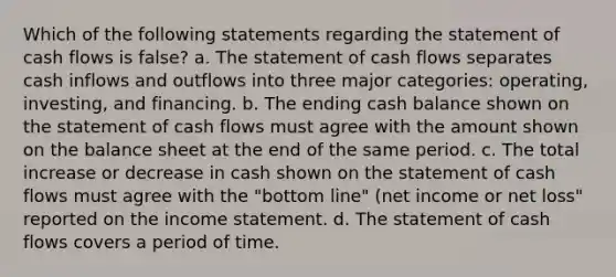 Which of the following statements regarding the statement of cash flows is false? a. The statement of cash flows separates cash inflows and outflows into three major categories: operating, investing, and financing. b. The ending cash balance shown on the statement of cash flows must agree with the amount shown on the balance sheet at the end of the same period. c. The total increase or decrease in cash shown on the statement of cash flows must agree with the "bottom line" (net income or net loss" reported on the <a href='https://www.questionai.com/knowledge/kCPMsnOwdm-income-statement' class='anchor-knowledge'>income statement</a>. d. The statement of cash flows covers a period of time.