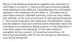 Which of the following statements regarding the statement of cash flows is incorrect? a. Due to its format and level of detail, most individuals have difficulty comprehending the information reported in the statement of cash flows. b. The statement of cash flows presents a detailed summary of all the cash inflows and outflows, or the sources and uses of cash during the period. c. The income statement, the statement of stockholders' equity, and the balance sheet each present some information about the cash flows of an enterprise during a period. d. The statement of cash flows reports the following: (1) the cash effects of operations during a period, (2) investing transactions, (3) financing transactions, and (4) the net increase or decrease in cash during the period.