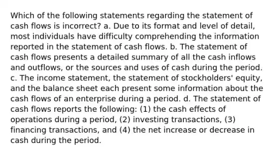 Which of the following statements regarding the statement of cash flows is incorrect? a. Due to its format and level of detail, most individuals have difficulty comprehending the information reported in the statement of cash flows. b. The statement of cash flows presents a detailed summary of all the cash inflows and outflows, or the sources and uses of cash during the period. c. The income statement, the statement of stockholders' equity, and the balance sheet each present some information about the cash flows of an enterprise during a period. d. The statement of cash flows reports the following: (1) the cash effects of operations during a period, (2) investing transactions, (3) financing transactions, and (4) the net increase or decrease in cash during the period.