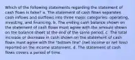 Which of the following statements regarding the statement of cash flows is false? a. The statement of cash flows separates cash inflows and outflows into three major categories: operating, investing, and financing. b. The ending cash balance shown on the statement of cash flows must agree with the amount shown on the balance sheet at the end of the same period. c. The total increase or decrease in cash shown on the statement of cash flows must agree with the "bottom line" (net income or net loss) reported on the income statement. d. The statement of cash flows covers a period of time.