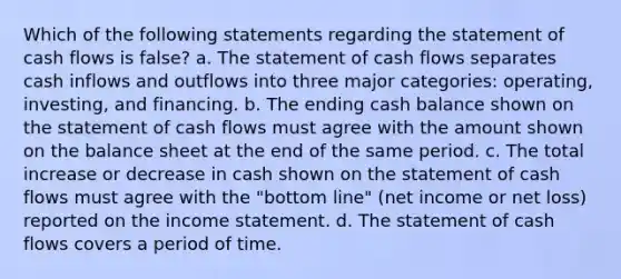 Which of the following statements regarding the statement of cash flows is false? a. The statement of cash flows separates cash inflows and outflows into three major categories: operating, investing, and financing. b. The ending cash balance shown on the statement of cash flows must agree with the amount shown on the balance sheet at the end of the same period. c. The total increase or decrease in cash shown on the statement of cash flows must agree with the "bottom line" (net income or net loss) reported on the income statement. d. The statement of cash flows covers a period of time.