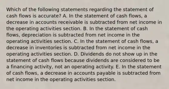 Which of the following statements regarding the statement of cash flows is accurate? A. In the statement of cash flows, a decrease in accounts receivable is subtracted from net income in the operating activities section. B. In the statement of cash flows, depreciation is subtracted from net income in the operating activities section. C. In the statement of cash flows, a decrease in inventories is subtracted from net income in the operating activities section. D. Dividends do not show up in the statement of cash flows because dividends are considered to be a financing activity, not an operating activity. E. In the statement of cash flows, a decrease in accounts payable is subtracted from net income in the operating activities section.