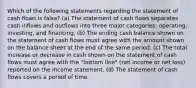 Which of the following statements regarding the statement of cash flows is false? (a) The statement of cash flows separates cash inflows and outflows into three major categories: operating, investing, and financing. (b) The ending cash balance shown on the statement of cash flows must agree with the amount shown on the balance sheet at the end of the same period. (c) The total increase or decrease in cash shown on the statement of cash flows must agree with the "bottom line" (net income or net loss) reported on the income statement. (d) The statement of cash flows covers a period of time.