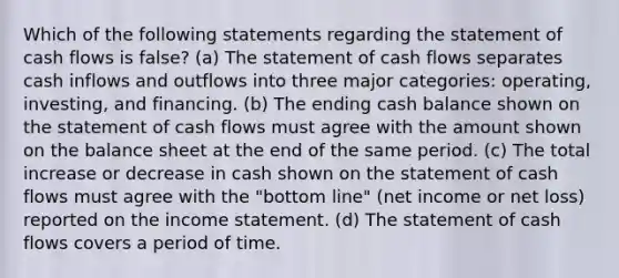 Which of the following statements regarding the statement of cash flows is false? (a) The statement of cash flows separates cash inflows and outflows into three major categories: operating, investing, and financing. (b) The ending cash balance shown on the statement of cash flows must agree with the amount shown on the balance sheet at the end of the same period. (c) The total increase or decrease in cash shown on the statement of cash flows must agree with the "bottom line" (net income or net loss) reported on the income statement. (d) The statement of cash flows covers a period of time.