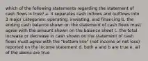 which of the following statements regarding the statement of cash flows is true? a. it separates cash inflows and outflows into 3 major categories: operating, investing, and financing b. the ending cash balance shown on the statement of cash flows must agree with the amount shown on the balance sheet c. the total increase or decrease in cash shown on the statement of cash flows must agree with the "bottom line" (net income or net loss) reported on the income statement d. both a and b are true e. all of the above are true