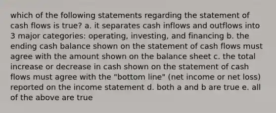 which of the following statements regarding the statement of cash flows is true? a. it separates cash inflows and outflows into 3 major categories: operating, investing, and financing b. the ending cash balance shown on the statement of cash flows must agree with the amount shown on the balance sheet c. the total increase or decrease in cash shown on the statement of cash flows must agree with the "bottom line" (net income or net loss) reported on the <a href='https://www.questionai.com/knowledge/kCPMsnOwdm-income-statement' class='anchor-knowledge'>income statement</a> d. both a and b are true e. all of the above are true