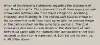 Which of the following statements regarding the statement of cash flows is true? a. The statement of cash flows separates cash inflows and outflows into three major categories: operating, investing, and financing. b. The ending cash balance shown on the statement of cash flows must agree with the amount shown on the balance sheet for the same fiscal period. c. The total increase or decrease in cash shown on the statement of cash flows must agree with the "bottom line" (net income or net loss) reported on the income statement. d. Both (a) and (b) are true. e. All of the above.