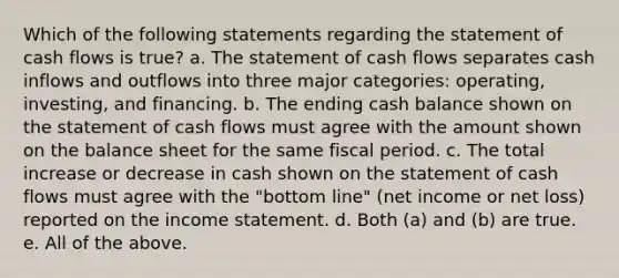 Which of the following statements regarding the statement of cash flows is true? a. The statement of cash flows separates cash inflows and outflows into three major categories: operating, investing, and financing. b. The ending cash balance shown on the statement of cash flows must agree with the amount shown on the balance sheet for the same fiscal period. c. The total increase or decrease in cash shown on the statement of cash flows must agree with the "bottom line" (net income or net loss) reported on the income statement. d. Both (a) and (b) are true. e. All of the above.