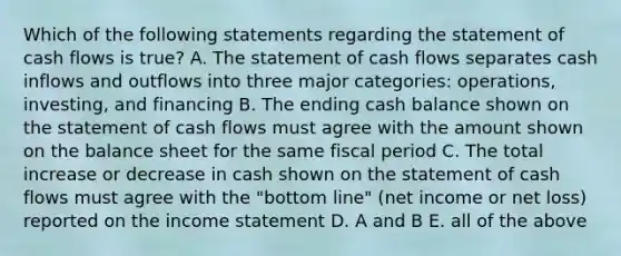 Which of the following statements regarding the statement of cash flows is true? A. The statement of cash flows separates cash inflows and outflows into three major categories: operations, investing, and financing B. The ending cash balance shown on the statement of cash flows must agree with the amount shown on the balance sheet for the same fiscal period C. The total increase or decrease in cash shown on the statement of cash flows must agree with the "bottom line" (net income or net loss) reported on the income statement D. A and B E. all of the above