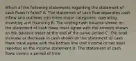 Which of the following statements regarding the statement of cash flows is false? A. The statement of cash flow separates cash inflow and outflows into three major categories: operating, investing and financing B. The ending cash balance shown on the statement of cash flows must agree with the amount shown on the balance sheet at the end of the same period C. The total increase or decrease in cash shown on the statement of cash flows must agree with the bottom line (net income or net loss) reported on the income statement D. The statement of cash flows covers a period of time