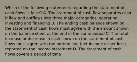 Which of the following statements regarding the statement of cash flows is false? A. The statement of cash flow separates cash inflow and outflows into three major categories: operating, investing and financing B. The ending cash balance shown on the statement of cash flows must agree with the amount shown on the balance sheet at the end of the same period C. The total increase or decrease in cash shown on the statement of cash flows must agree with the bottom line (net income or net loss) reported on the income statement D. The statement of cash flows covers a period of time