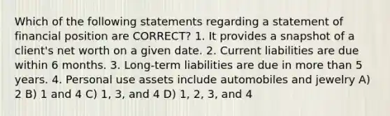 Which of the following statements regarding a statement of financial position are CORRECT? 1. It provides a snapshot of a client's net worth on a given date. 2. Current liabilities are due within 6 months. 3. Long-term liabilities are due in more than 5 years. 4. Personal use assets include automobiles and jewelry A) 2 B) 1 and 4 C) 1, 3, and 4 D) 1, 2, 3, and 4