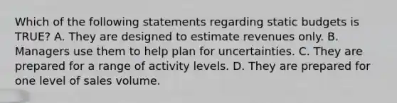 Which of the following statements regarding static budgets is TRUE? A. They are designed to estimate revenues only. B. Managers use them to help plan for uncertainties. C. They are prepared for a range of activity levels. D. They are prepared for one level of sales volume.