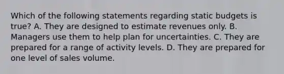 Which of the following statements regarding static budgets is true? A. They are designed to estimate revenues only. B. Managers use them to help plan for uncertainties. C. They are prepared for a range of activity levels. D. They are prepared for one level of sales volume.