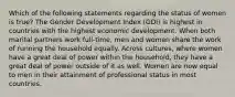 Which of the following statements regarding the status of women is true? The Gender Development Index (GDI) is highest in countries with the highest economic development. When both marital partners work full-time, men and women share the work of running the household equally. Across cultures, where women have a great deal of power within the household, they have a great deal of power outside of it as well. Women are now equal to men in their attainment of professional status in most countries.