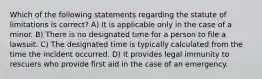 Which of the following statements regarding the statute of limitations is correct? A) It is applicable only in the case of a minor. B) There is no designated time for a person to file a lawsuit. C) The designated time is typically calculated from the time the incident occurred. D) It provides legal immunity to rescuers who provide first aid in the case of an emergency.