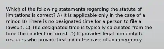 Which of the following statements regarding the statute of limitations is correct? A) It is applicable only in the case of a minor. B) There is no designated time for a person to file a lawsuit. C) The designated time is typically calculated from the time the incident occurred. D) It provides legal immunity to rescuers who provide first aid in the case of an emergency.