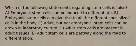 Which of the following statements regarding stem cells is false? A) Embryonic stem cells can be induced to differentiate. B) Embryonic stem cells can give rise to all the different specialized cells in the body. C) Adult, but not embryonic, stem cells can be grown in laboratory culture. D) Adult stem cells are present in adult tissues. E) Adult stem cells are partway along the road to differentiation.