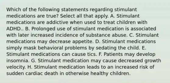 Which of the following statements regarding stimulant medications are true? Select all that apply. A. Stimulant medications are addictive when used to treat children with ADHD.. B. Prolonged use of stimulant medication is associated with later increased incidence of substance abuse. C. Stimulant medications may decrease appetite. D. Stimulant medications simply mask behavioral problems by sedating the child. E. Stimulant medications can cause tics. F. Patients may develop insomnia. G. Stimulant medication may cause decreased growth velocity. H. Stimulant medication leads to an increased risk of sudden cardiac death in otherwise healthy children.