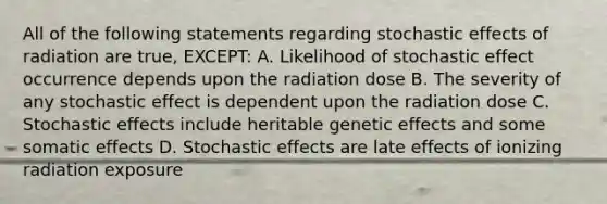 All of the following statements regarding stochastic effects of radiation are true, EXCEPT: A. Likelihood of stochastic effect occurrence depends upon the radiation dose B. The severity of any stochastic effect is dependent upon the radiation dose C. Stochastic effects include heritable genetic effects and some somatic effects D. Stochastic effects are late effects of ionizing radiation exposure