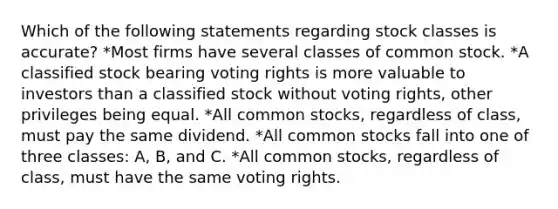 Which of the following statements regarding stock classes is accurate? *Most firms have several classes of <a href='https://www.questionai.com/knowledge/kl4oZmEKZC-common-stock' class='anchor-knowledge'>common stock</a>. *A classified stock bearing voting rights is more valuable to investors than a classified stock without voting rights, other privileges being equal. *All common stocks, regardless of class, must pay the same dividend. *All common stocks fall into one of three classes: A, B, and C. *All common stocks, regardless of class, must have the same voting rights.