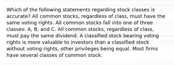 Which of the following statements regarding stock classes is accurate? All common stocks, regardless of class, must have the same voting rights. All common stocks fall into one of three classes: A, B, and C. All common stocks, regardless of class, must pay the same dividend. A classified stock bearing voting rights is more valuable to investors than a classified stock without voting rights, other privileges being equal. Most firms have several classes of common stock.