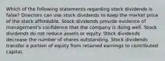 Which of the following statements regarding stock dividends is false? Directors can use stock dividends to keep the market price of the stock affordable. Stock dividends provide evidence of management's confidence that the company is doing well. Stock dividends do not reduce assets or equity. Stock dividends decrease the number of shares outstanding. Stock dividends transfer a portion of equity from retained earnings to contributed capital.