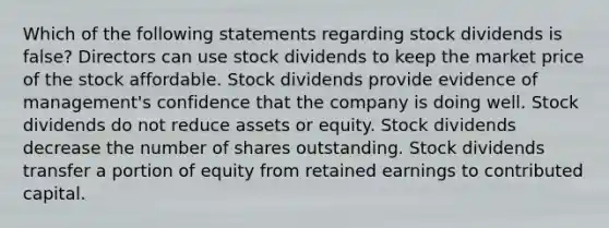 Which of the following statements regarding stock dividends is false? Directors can use stock dividends to keep the market price of the stock affordable. Stock dividends provide evidence of management's confidence that the company is doing well. Stock dividends do not reduce assets or equity. Stock dividends decrease the number of shares outstanding. Stock dividends transfer a portion of equity from retained earnings to contributed capital.