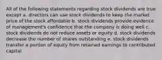 All of the following statements regarding stock dividends are true except a. directors can use stock dividends to keep the market price of the stock affordable b. stock dividends provide evidence of management's confidence that the company is doing well c. stock dividends do not reduce assets or equity d. stock dividends decrease the number of shares outstanding e. stock dividends transfer a portion of equity from retained earnings to contributed capital