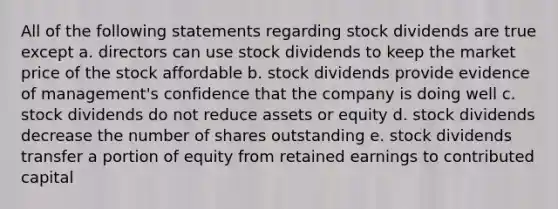 All of the following statements regarding stock dividends are true except a. directors can use stock dividends to keep the market price of the stock affordable b. stock dividends provide evidence of management's confidence that the company is doing well c. stock dividends do not reduce assets or equity d. stock dividends decrease the number of shares outstanding e. stock dividends transfer a portion of equity from retained earnings to contributed capital