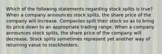 Which of the following statements regarding stock splits is true? When a company announces stock splits, the share price of the company will increase. Companies split their stock so as to bring its price down to an appropriate trading range. When a company announces stock splits, the share price of the company will decrease. Stock splits sometimes represent yet another way of returning value to stockholders.