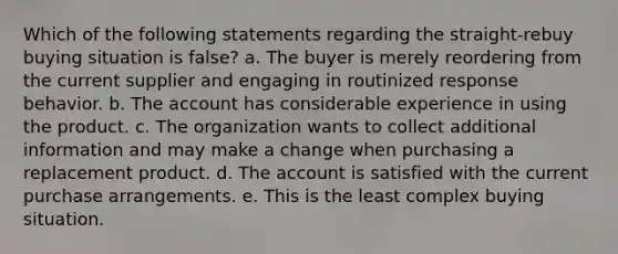 Which of the following statements regarding the straight-rebuy buying situation is false? a. The buyer is merely reordering from the current supplier and engaging in routinized response behavior. b. The account has considerable experience in using the product. c. The organization wants to collect additional information and may make a change when purchasing a replacement product. d. The account is satisfied with the current purchase arrangements. e. This is the least complex buying situation.