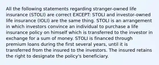 All the following statements regarding stranger-owned life insurance (STOLI) are correct EXCEPT: STOLI and investor-owned life insurance (IOLI) are the same thing. STOLI is an arrangement in which investors convince an individual to purchase a life insurance policy on himself which is transferred to the investor in exchange for a sum of money. STOLI is financed through premium loans during the first several years, until it is transferred from the insured to the investors. The insured retains the right to designate the policy's beneficiary.