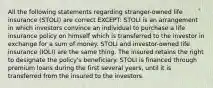 All the following statements regarding stranger-owned life insurance (STOLI) are correct EXCEPT: STOLI is an arrangement in which investors convince an individual to purchase a life insurance policy on himself which is transferred to the investor in exchange for a sum of money. STOLI and investor-owned life insurance (IOLI) are the same thing. The insured retains the right to designate the policy's beneficiary. STOLI is financed through premium loans during the first several years, until it is transferred from the insured to the investors.