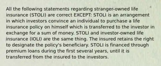 All the following statements regarding stranger-owned life insurance (STOLI) are correct EXCEPT: STOLI is an arrangement in which investors convince an individual to purchase a life insurance policy on himself which is transferred to the investor in exchange for a sum of money. STOLI and investor-owned life insurance (IOLI) are the same thing. The insured retains the right to designate the policy's beneficiary. STOLI is financed through premium loans during the first several years, until it is transferred from the insured to the investors.