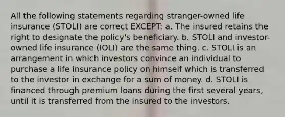 All the following statements regarding stranger-owned life insurance (STOLI) are correct EXCEPT: a. The insured retains the right to designate the policy's beneficiary. b. STOLI and investor-owned life insurance (IOLI) are the same thing. c. STOLI is an arrangement in which investors convince an individual to purchase a life insurance policy on himself which is transferred to the investor in exchange for a sum of money. d. STOLI is financed through premium loans during the first several years, until it is transferred from the insured to the investors.