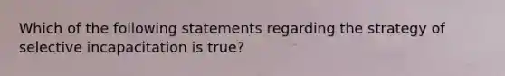 Which of the following statements regarding the strategy of selective incapacitation is true?