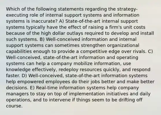 Which of the following statements regarding the strategy-executing role of internal support systems and information systems is inaccurate? A) State-of-the-art internal support systems typically have the effect of raising a firm's unit costs because of the high dollar outlays required to develop and install such systems. B) Well-conceived information and internal support systems can sometimes strengthen organizational capabilities enough to provide a competitive edge over rivals. C) Well-conceived, state-of-the-art information and operating systems can help a company mobilize information, use knowledge effectively, redeploy resources quickly, and respond faster. D) Well-conceived, state-of-the-art information systems help empowered employees do their jobs better and make better decisions. E) Real-time information systems help company managers to stay on top of implementation initiatives and daily operations, and to intervene if things seem to be drifting off course.