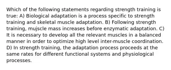 Which of the following statements regarding strength training is true: A) Biological adaptation is a process specific to strength training and skeletal muscle adaptation. B) Following strength training, mujscle mass increases before enzymatic adaptation. C) It is necessary to develop all the relevant muscles in a balanced manner in order to optimize high level inter-muscle coordination. D) In strength training, the adaptation process proceeds at the same rates for different functional systems and physiological processes.