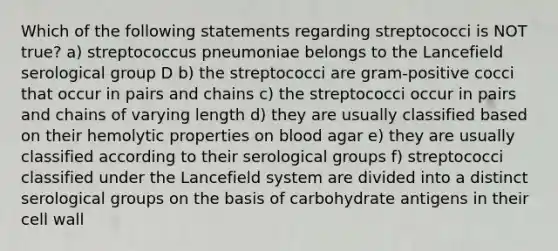 Which of the following statements regarding streptococci is NOT true? a) streptococcus pneumoniae belongs to the Lancefield serological group D b) the streptococci are gram-positive cocci that occur in pairs and chains c) the streptococci occur in pairs and chains of varying length d) they are usually classified based on their hemolytic properties on blood agar e) they are usually classified according to their serological groups f) streptococci classified under the Lancefield system are divided into a distinct serological groups on the basis of carbohydrate antigens in their cell wall