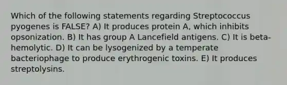 Which of the following statements regarding Streptococcus pyogenes is FALSE? A) It produces protein A, which inhibits opsonization. B) It has group A Lancefield antigens. C) It is beta-hemolytic. D) It can be lysogenized by a temperate bacteriophage to produce erythrogenic toxins. E) It produces streptolysins.