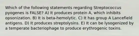 Which of the following statements regarding Streptococcus pyogenes is FALSE? A) It produces protein A, which inhibits opsonization. B) It is beta-hemolytic. C) It has group A Lancefield antigens. D) It produces streptolysins. E) It can be lysogenized by a temperate bacteriophage to produce erythrogenic toxins.