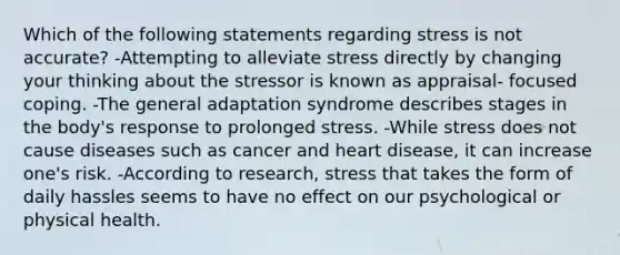 Which of the following statements regarding stress is not accurate? -Attempting to alleviate stress directly by changing your thinking about the stressor is known as appraisal- focused coping. -The general adaptation syndrome describes stages in the body's response to prolonged stress. -While stress does not cause diseases such as cancer and heart disease, it can increase one's risk. -According to research, stress that takes the form of daily hassles seems to have no effect on our psychological or physical health.