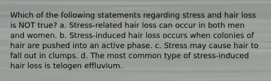 Which of the following statements regarding stress and hair loss is NOT true? a. Stress-related hair loss can occur in both men and women. b. Stress-induced hair loss occurs when colonies of hair are pushed into an active phase. c. Stress may cause hair to fall out in clumps. d. The most common type of stress-induced hair loss is telogen effluvium.