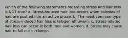 Which of the following statements regarding stress and hair loss is NOT true? a. Stress-induced hair loss occurs when colonies of hair are pushed into an active phase. b. The most common type of stress-induced hair loss is telogen effluvium. c. Stress-related hair loss can occur in both men and women. d. Stress may cause hair to fall out in clumps.