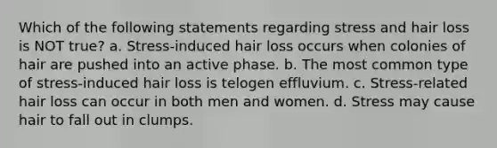 Which of the following statements regarding stress and hair loss is NOT true? a. Stress-induced hair loss occurs when colonies of hair are pushed into an active phase. b. The most common type of stress-induced hair loss is telogen effluvium. c. Stress-related hair loss can occur in both men and women. d. Stress may cause hair to fall out in clumps.