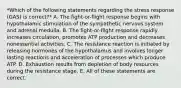 *Which of the following statements regarding the stress response (GAS) is correct?* A. The fight-or-flight response begins with hypothalamic stimulation of the sympathetic nervous system and adrenal medulla. B. The fight-or-flight response rapidly increases circulation, promotes ATP production and decreases nonessential activities. C. The resistance reaction is initiated by releasing hormones of the hypothalamus and involves longer lasting reactions and acceleration of processes which produce ATP. D. Exhaustion results from depletion of body resources during the resistance stage. E. All of these statements are correct.