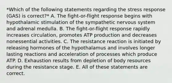 *Which of the following statements regarding the stress response (GAS) is correct?* A. The fight-or-flight response begins with hypothalamic stimulation of the sympathetic <a href='https://www.questionai.com/knowledge/kThdVqrsqy-nervous-system' class='anchor-knowledge'>nervous system</a> and adrenal medulla. B. The fight-or-flight response rapidly increases circulation, promotes <a href='https://www.questionai.com/knowledge/kQXM5vFKbG-atp-production' class='anchor-knowledge'>atp production</a> and decreases nonessential activities. C. The resistance reaction is initiated by releasing hormones of the hypothalamus and involves longer lasting reactions and acceleration of processes which produce ATP. D. Exhaustion results from depletion of body resources during the resistance stage. E. All of these statements are correct.